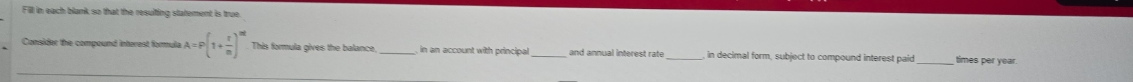 Fill in each blank so that the resulting statement is true. 
Consider the compound interest formula A=P(1+ r/n )^mt This formula gives the balance,_ , in an account with principal and annual interest rate _in decimal form, subject to compound interest paid_ times per year