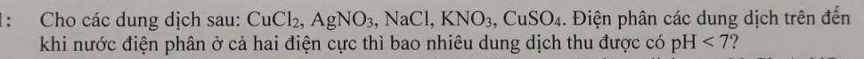 1: Cho các dung dịch sau: CuCl_2, AgNO_3, NaCl, KNO_3, CuSO_4. Điện phân các dung dịch trên đến 
khi nước điện phân ở cả hai điện cực thì bao nhiêu dung dịch thu được có pH<7</tex> 2