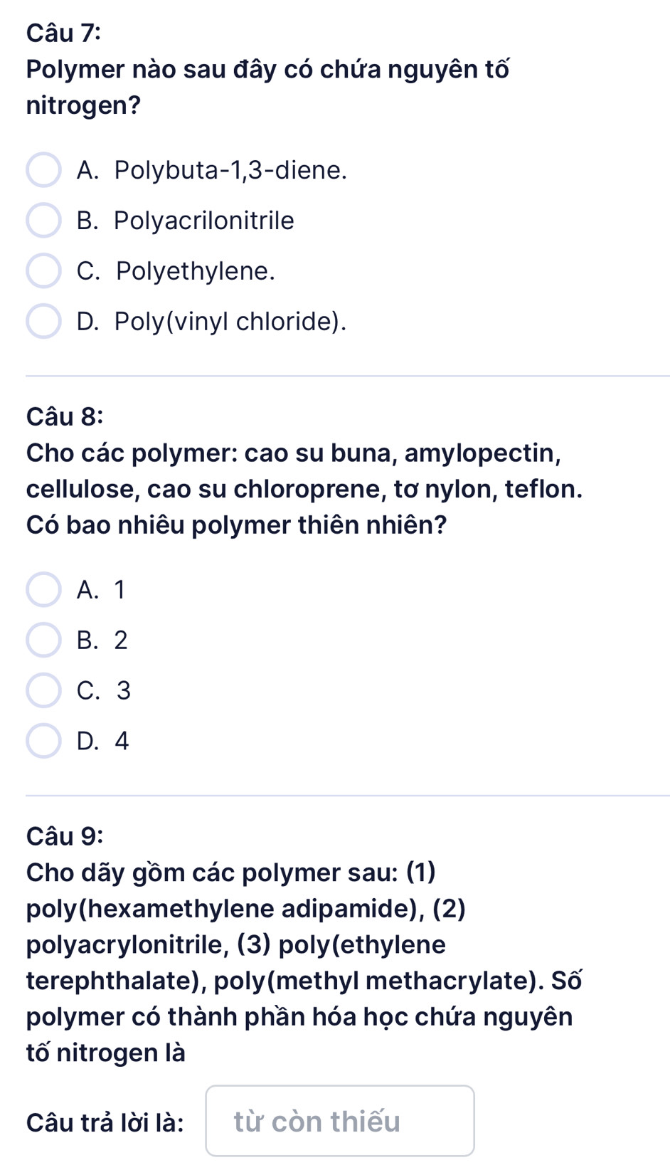 Polymer nào sau đây có chứa nguyên tố
nitrogen?
A. Polybuta -1, 3 -diene.
B. Polyacrilonitrile
C. Polyethylene.
D. Poly(vinyl chloride).
Câu 8:
Cho các polymer: cao su buna, amylopectin,
cellulose, cao su chloroprene, tơ nylon, teflon.
Có bao nhiêu polymer thiên nhiên?
A. 1
B. 2
C. 3
D. 4
Câu 9:
Cho dãy gồm các polymer sau: (1)
poly(hexamethylene adipamide), (2)
polyacrylonitrile, (3) poly(ethylene
terephthalate), poly(methyl methacrylate). Số
polymer có thành phần hóa học chứa nguyên
tố nitrogen là
Câu trả lời là: từ còn thiếu