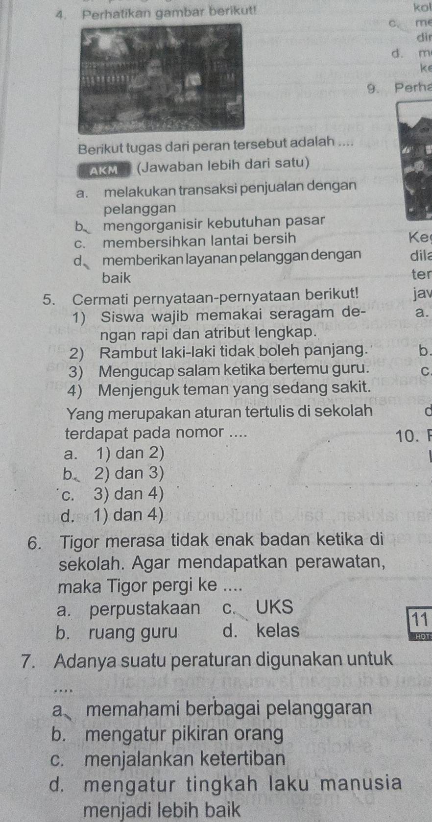 Perhatikan gambar berikut! kol
me
dir
d. m
ke
9. Perha
Berikut tugas dari peran tersebut adalah ....
AKMS (Jawaban lebih dari satu)
a. melakukan transaksi penjualan dengan
pelanggan
b mengorganisir kebutuhan pasar
c. membersihkan lantai bersih
Ke
d memberikan layanan pelanggan dengan dila
baik ter
5. Cermati pernyataan-pernyataan berikut! jav
1) Siswa wajib memakai seragam de- a.
ngan rapi dan atribut lengkap.
2) Rambut laki-laki tidak boleh panjang. b.
3) Mengucap salam ketika bertemu guru. C
4) Menjenguk teman yang sedang sakit.
Yang merupakan aturan tertulis di sekolah
terdapat pada nomor .... 10. F
a. 1) dan 2)
b 2) dan 3)
c. 3) dan 4)
d. 1) dan 4)
6. Tigor merasa tidak enak badan ketika di
sekolah. Agar mendapatkan perawatan,
maka Tigor pergi ke ....
a. perpustakaan c. UKS
11
b. ruang guru d. kelas
7. Adanya suatu peraturan digunakan untuk
_.
a memahami berbagai pelanggaran
b. mengatur pikiran orang
c. menjalankan ketertiban
d. mengatur tingkah laku manusia
menjadi lebih baik