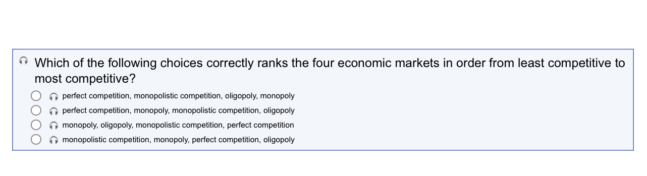 Which of the following choices correctly ranks the four economic markets in order from least competitive to
most competitive?
perfect competition, monopolistic competition, oligopoly, monopoly
perfect competition, monopoly, monopolistic competition, oligopoly
monopoly, oligopoly, monopolistic competition, perfect competition
monopolistic competition, monopoly, perfect competition, oligopoly