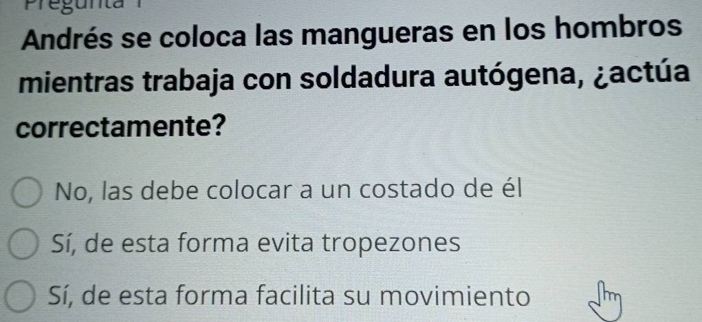 Pregunta
Andrés se coloca las mangueras en los hombros
mientras trabaja con soldadura autógena, ¿actúa
correctamente?
No, las debe colocar a un costado de él
Sí, de esta forma evita tropezones
Sí, de esta forma facilita su movimiento