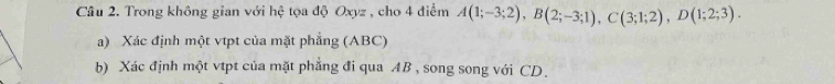 Trong không gian với hệ tọa độ Oxyz , cho 4 điểm A(1;-3;2), B(2;-3;1), C(3;1;2), D(1;2;3). 
a) Xác định một vtpt của mặt phẳng (ABC) 
b) Xác định một vtpt của mặt phẳng đi qua AB , song song với CD.