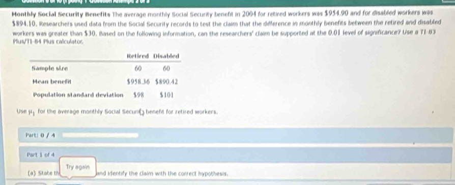 Monthly Social Security Benefits The average monthly Social Security beneft in 2004 for retired workers was $954,90 and for disabled workers was
$894.10. Researchers used data from the Social Security records to test the claim that the difference in monthly benefits between the retired and disabled 
workers was greater than $30. Based on the following information, can the researchers' claim be supported at the 0.01 level of significance? Use a TI-83 
Plus/T1-84 Plus calculator 
Use mu _1 for the average monthly Social Securit beneft for retired workers. 
Part: 0 / 4 
Part i of 4 
Try again 
(a) State th and identify the claim with the correct hypothesis,