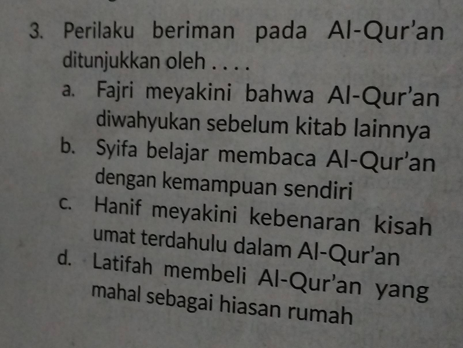 Perilaku beriman pada Al-Qur'an
ditunjukkan oleh . . . .
a. Fajri meyakini bahwa Al-Qur'an
diwahyukan sebelum kitab lainnya
b. Syifa belajar membaca Al-Qur'an
dengan kemampuan sendiri
c. Hanif meyakini kebenaran kisah
umat terdahulu dalam Al-Qur’an
d. Latifah membeli Al-Qur'an yang
mahal sebagai hiasan rumah