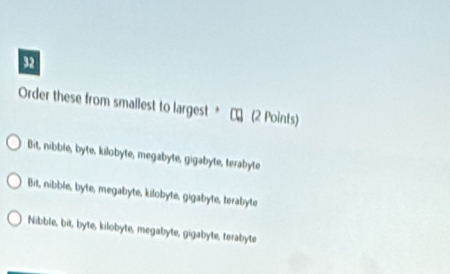 Order these from smallest to largest * τ (2 Points)
Bit, nibble, byte, kilobyte, megabyte, gigabyte, terabyte
Bit, nibble, byte, megabyte, kilobyte, gigabyte, terabyte
Nibble, bit, byte, kilobyte, megabyte, gigabyte, terabyte