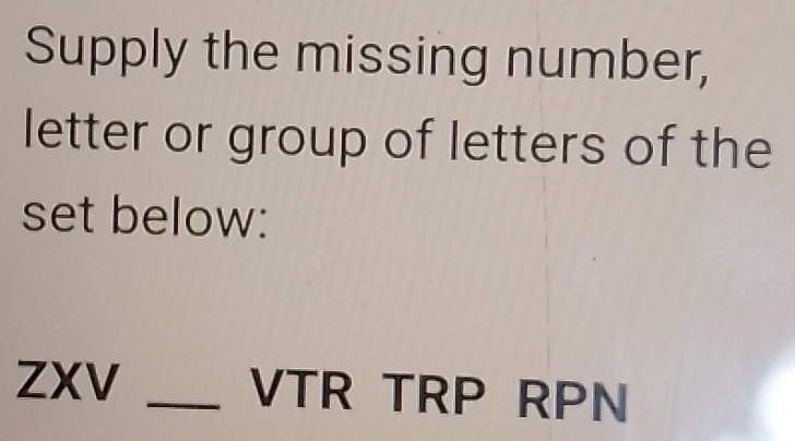 Supply the missing number, 
letter or group of letters of the 
set below: 
ZXV _VTR TRP RPN