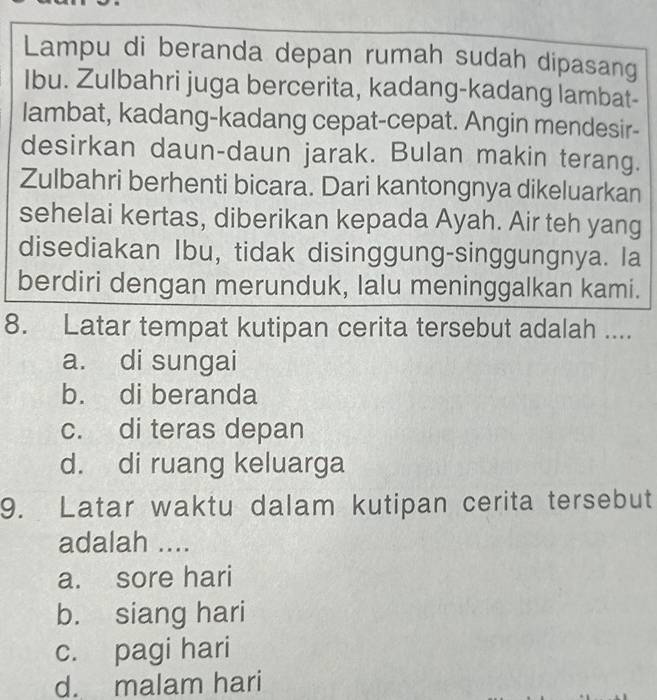 Lampu di beranda depan rumah sudah dipasang
Ibu. Zulbahri juga bercerita, kadang-kadang lambat-
lambat, kadang-kadang cepat-cepat. Angin mendesir-
desirkan daun-daun jarak. Bulan makin terang.
Zulbahri berhenti bicara. Dari kantongnya dikeluarkan
sehelai kertas, diberikan kepada Ayah. Air teh yang
disediakan Ibu, tidak disinggung-singgungnya. Ia
berdiri dengan merunduk, lalu meninggalkan kami.
8. Latar tempat kutipan cerita tersebut adalah ....
a. di sungai
b. di beranda
c. di teras depan
d. di ruang keluarga
9. Latar waktu dalam kutipan cerita tersebut
adalah ....
a. sore hari
b. siang hari
c. pagi hari
d. malam hari