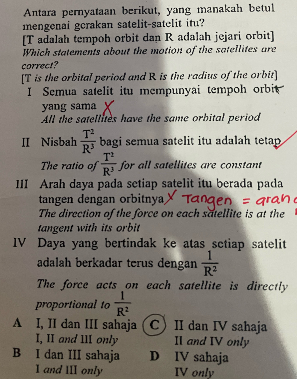 Antara pernyataan berikut, yang manakah betul
mengenai gcrakan satelit-satelit itu?
[T adalah tempoh orbit dan R adalah jejari orbit]
Which statements about the motion of the satellites are
correct?
[ T is the orbital period and R is the radius of the orbit]
I Semua satelit itu mempunyai tempoh orbit
yang sama X
All the satellites have the same orbital period
II Nisbah  T^2/R^3  bagi semua satelit itu adalah tetap 
The ratio of  T^2/R^3  for all satellites are constant
III Arah daya pada setiap satelit itu berada pada
tangen dengan orbitnya
The direction of the force on each satellite is at the
tangent with its orbit 
IV Daya yang bertindak ke atas sctiap satelit
adalah berkadar terus dengan  1/R^2 
The force acts on each satellite is directly
proportional to  1/R^2 
A I, II dan III sahaja CII dan IV sahaja
I, II and 11I only II and IV only
B I dan III sahaja D IV sahaja
I and III only IV only