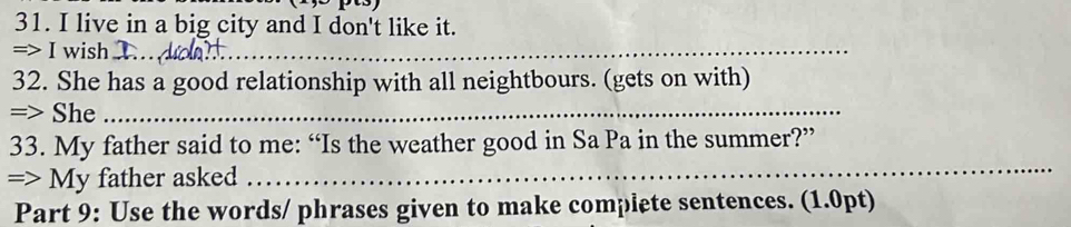 live in a big city and I don't like it. 
=> I wish_ 
32. She has a good relationship with all neightbours. (gets on with) 
=> She_ 
33. My father said to me: “Is the weather good in Sa Pa in the summer?” 
=> My father asked 
_ 
Part 9: Use the words/ phrases given to make complete sentences. (1.0pt)