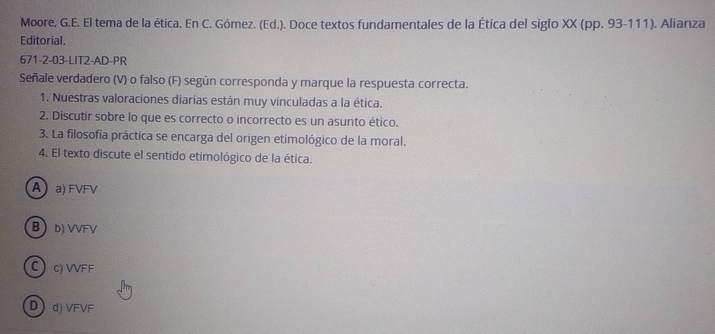 Moore, G.E. El tema de la ética. En C. Gómez. (Ed.). Doce textos fundamentales de la Ética del siglo XX (pp. 93-111). Alianza
Editorial.
671-2-03-LIT2-AD-PR
Señale verdadero (V) o falso (F) según corresponda y marque la respuesta correcta.
1. Nuestras valoraciones diarias están muy vinculadas a la ética.
2. Discutir sobre lo que es correcto o incorrecto es un asunto ético.
3. La filosofía práctica se encarga del origen etimológico de la moral.
4. El texto discute el sentido etimológico de la ética.
A a) FVFV
Bb) VVFV
C c) VVFF
Dd) VFVF