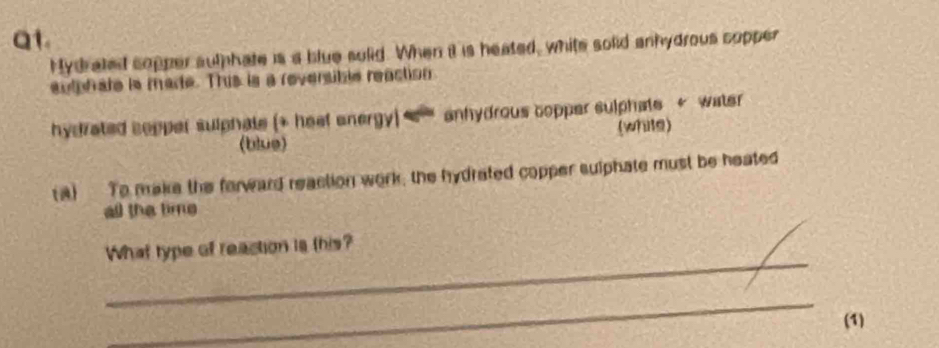 at. 
Mydrated copper suthhate is a blue sulid. When it is heated, white solid anhydrous copper 
sutphate is made. This is a reversible reaction 
hydrated sopper sulphate (+ heal onergy s `' anhydrous copper sulphate * water 
(blue) (white) 
(a) To make the forward reaction work; the hydrated copper sulphate must be heated 
all the time 
_ 
What type of reaction is this? 
_ 
(1)