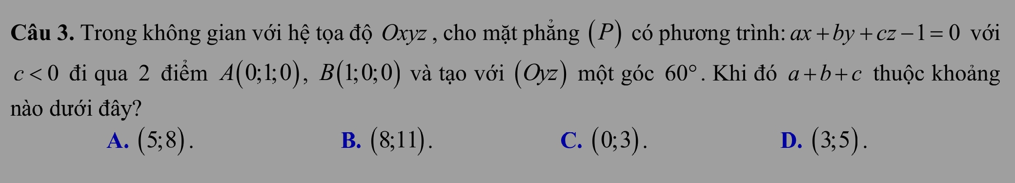 Trong không gian với hệ tọa độ Oxyz , cho mặt phẳng (P) có phương trình: ax+by+cz-1=0 với
c<0</tex> đi qua 2 điểm A(0;1;0), B(1;0;0) và tạo với (Oyz) một góc 60°. Khi đó a+b+c thuộc khoảng
nào dưới đây?
A. (5;8). B. (8;11). C. (0;3). D. (3;5).