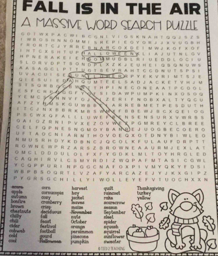 FALL IS IN THE AIR
A MASSIVE WORD SEARCH PUZZLE
G D T W X P A C W I B C G N L V I G S K N A H T Q Q J S Z S
I W B O S H N  Ν Ο M ΜI S R E PI E ΟY O R J J X V U  G B H
F R O R T C J Y R R E B N A R CO X D E I M W J K O F X O F
I H T C χ SH T U P H a L L o w é Ε n K l I A J U t N L G V
H P Ν er a k e i e п  o m m u db l r i u edd l o с t υ
S L O R V D P T SO Ν D β L X Z Κ J E U H  E I Q B Q Ν U W S
A A S A G C L P T T U GT S E V R A H T C C D N U T S P S I
U V A C U IS E GUΝ ♀ 1 ò WE RR P Y E K V R I M T S JE
QL E SU I E D  A H Q йm T E E L S A D J A C K E T V H J M
S T S Q R BOCB W N T T H P I  N E CO N E A A T P C O O L
ε S F C R P O G G F Y ο F S Ι D A W PUM P Κ Ι Ν XΟ Sο Q
Y E M C S R Ν Ν V F O J V I Z E R I F Ν O B X A L T Y Q C U
A F Z Y N M S K G U W B B E ！ A R R E B M E T P ES D U TH
1 T C J N X B B R K M B S W M X F B B E W J B C X Q E I O G
PS C W X Q F A L L L U W E F B E N S E N S U R X V W R B S
OA Ι Ο Z R Ν Ι P V XE Z O V W Ε PGM R E YC L B R E E
C E L F Q P N E S N G M O Y B A NR E J U OG B E C O E R O
U F  T AO C N I A R N T H O V OE Q X O TD N Y B IWL E O
N M U S R H D Y K D B N C J Q C O L K F U L A U F D R P T T
R O W N E W P R Z A R S Z B R O W N E A A U R M J E X L A T
O M CL D D D U L O L F X F Y G DK L M L TO Y H R G L E D
C A Q H I R V L C S M Y R D I Z W Q P A F M T A S I C G W L
Y C Q P P U R I N P G G C N A F O X P I V M Y Q K Y F D S I
W B P B S O Q R T L V Z A F Y A R C A Z E J Y J K X G I P Z
P Y GR  S G C H I LL Y I W O L L  E Y E F  V  T U O C H X XN
Thanksgiving
acorn hay
appls cornucopia corn harvest quilt raincoat turksy
bonfirs autumn cranberry cozy jacket scarecrow yallow
leaves rake
chastnuts brown crisp maize season
chilly fall deciduous -November September
chii feast Octobar nuts spider sleat
cobweb cider festival orange
football
cold persimmon squash squirrel
cool Ralloween gourd pumpkin pinecons sweater sunflower
0 TIED 2 TEACHING