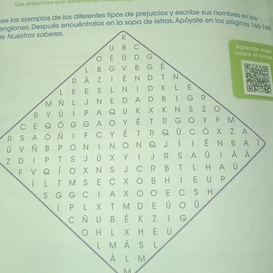 Los prejuicios que detérminan 
ee los ejemplos de los diferentes tipos de prejuicios y escribe sus nombres en los 
englones. Después encuéntralos en la sopa de letras. Apóyate en las páginas 165 - 166
le Nuestros saberes. 
K 
U ₹B C 
Aprende más 
o é ú D G 
sobre el tema 
L B G V B G É 
R Á Z I É N D T N 
L E E S L N I D K L E 
M Ñ L J N E D A D B I G R 
R Y Ú I P A Q U K X K N S Z O 
C E QÓG G AOYÉ T R GO Y F M 
R S A ó Ñ I F C Y É T R Q Ü C Ó X Z A 
ú V Ñ BP O N I N O NQ J Í I ÉN B A í 
Z D I P T S J Ú X Y I J R S A Ü I Á Á 
F V Q Í O X N S J C R B T L H A Ú 
Í L T M S E C X O B H I E U P 
S G G C I A X O O E C S H 
I P L X T M D E Ú O Ü 
C Ñ U B É K Z I G 
H L X H E U 
L M Á S €L 
Á l m 
M