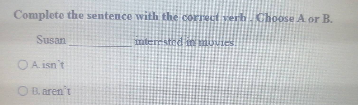 Complete the sentence with the correct verb . Choose A or B.
Susan _interested in movies.
A. isn’t
B. aren’t