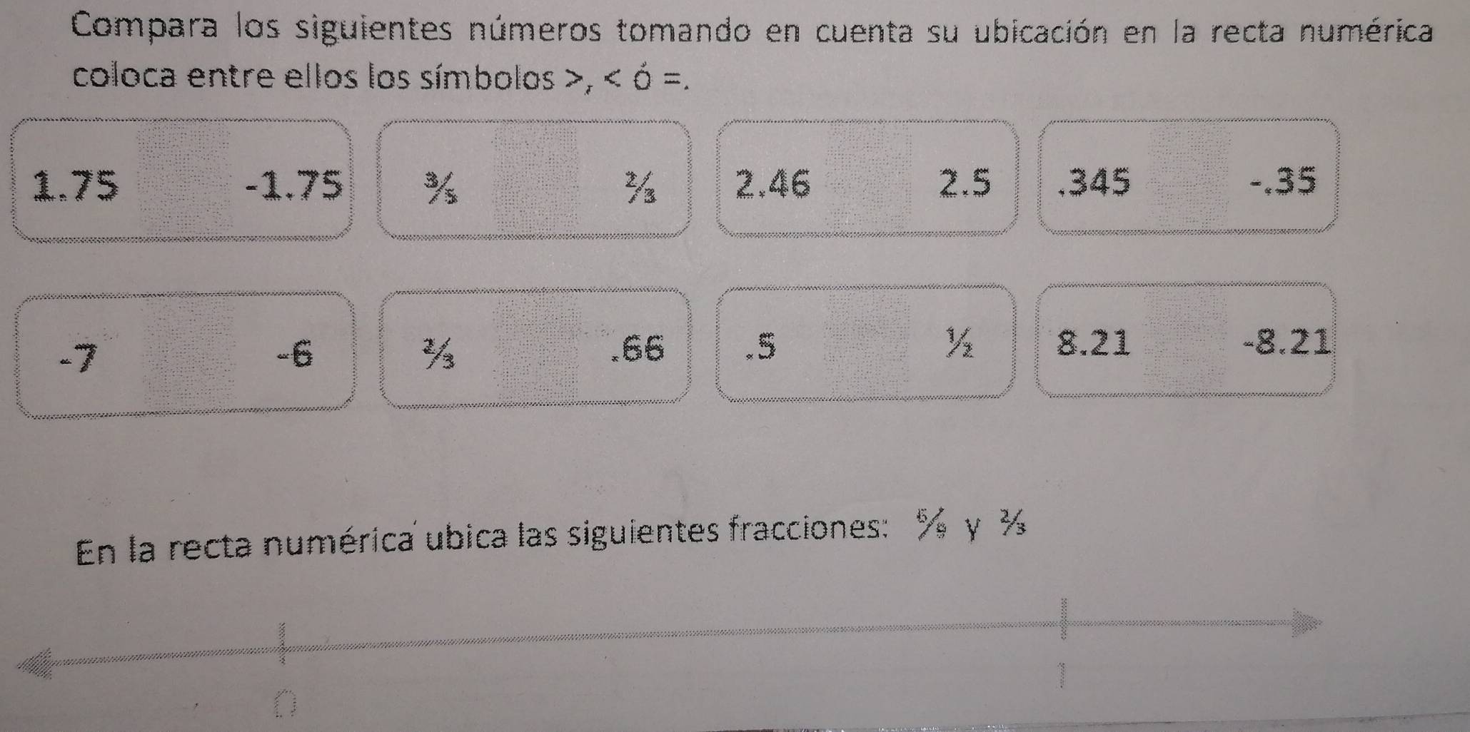 Compara los siguientes números tomando en cuenta su ubicación en la recta numérica 
coloca entre ellos los símbolos ,
1.75 -1.75 % ½ 2.46 2.5 .345 -.35
-7
-6 .66 .5 ½ 8.21 -8.21
½
En la recta numérica ubica las siguientes fracciones: % γ ½.