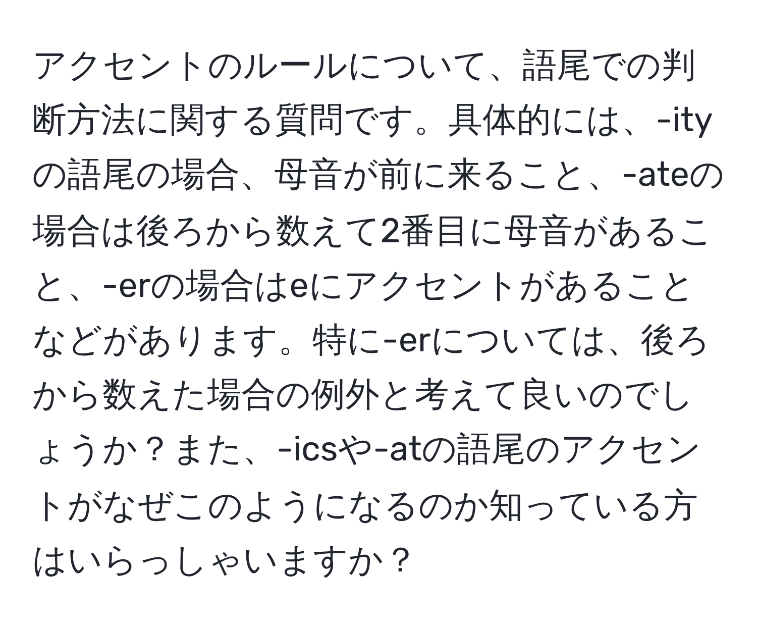 アクセントのルールについて、語尾での判断方法に関する質問です。具体的には、-ityの語尾の場合、母音が前に来ること、-ateの場合は後ろから数えて2番目に母音があること、-erの場合はeにアクセントがあることなどがあります。特に-erについては、後ろから数えた場合の例外と考えて良いのでしょうか？また、-icsや-atの語尾のアクセントがなぜこのようになるのか知っている方はいらっしゃいますか？