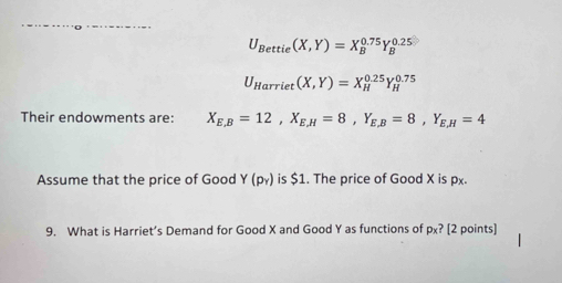 U_Bettie(X,Y)=X_B^((0.75)Y_B^(0.25)
U_Harriet)(X,Y)=X_H^((0.25)Y_H^(0.75)
Their endowments are: X_E,B)=12, X_E,H=8, Y_E,B=8, Y_E,H=4
Assume that the price of Good Y(p_Y) is $1. The price of Good X is px. 
9. What is Harriet’s Demand for Good X and Good Y as functions of px? [2 points]