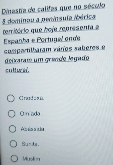 Dinastia de califas que no século
8 dominou a península ibérica
território que hoje representa a
Espanha e Portugal onde
compartilharam vários saberes e
deixaram um grande legado
cultural.
Ortodoxa.
Omíada.
Abássida.
Sunita.
Muslim