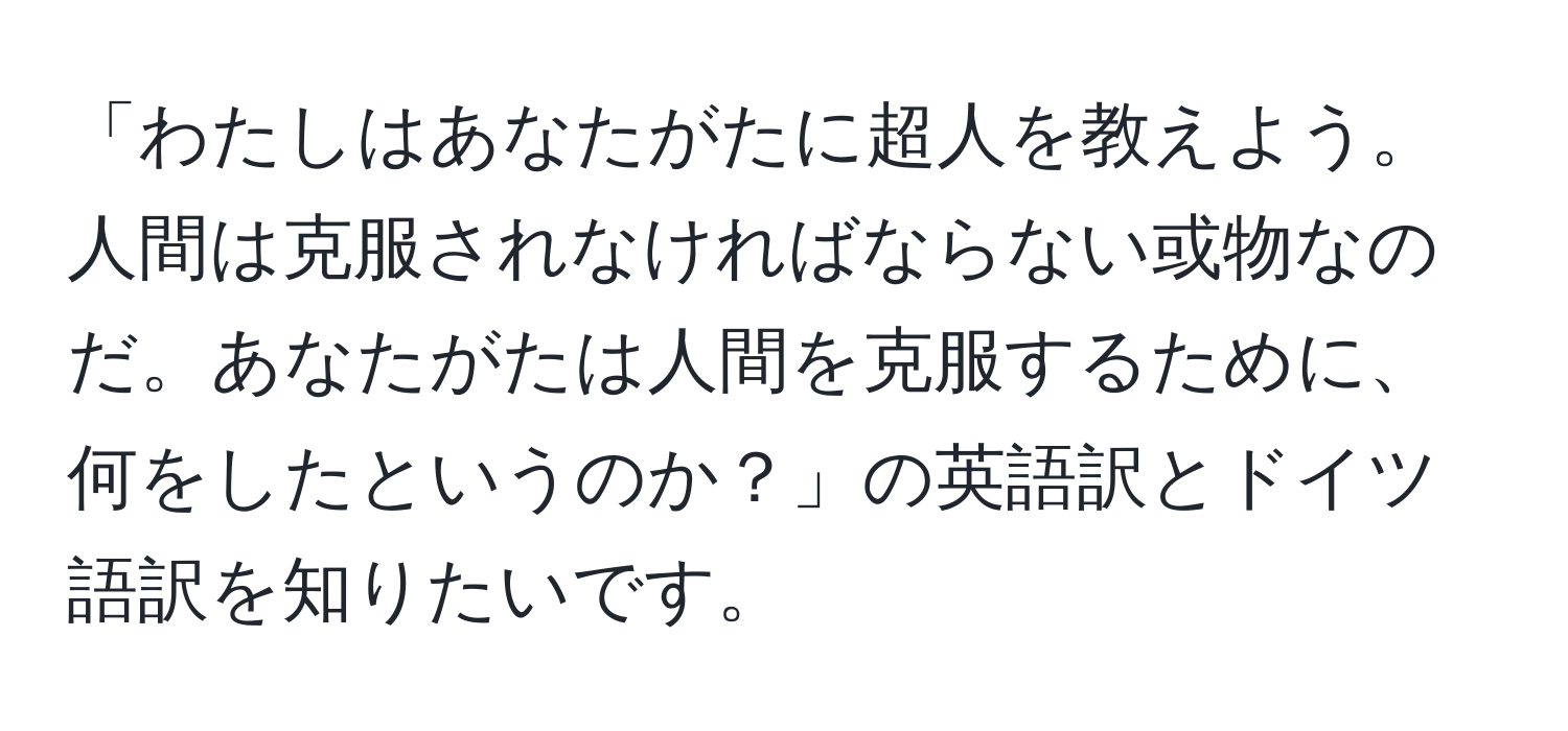 「わたしはあなたがたに超人を教えよう。人間は克服されなければならない或物なのだ。あなたがたは人間を克服するために、何をしたというのか？」の英語訳とドイツ語訳を知りたいです。