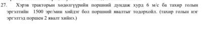 Χэрэв траκторьн ходолгуурнйн пориенιий дунлажκ хурл б м/с ба тахнр гольн 
эргэπтηйн 1500 эрг/мнн хий¸эг бол лоршний явалтыг тодорхойл. (тахир голын нэг 
эргатэд поршен 2 яваπт хийнэ.)