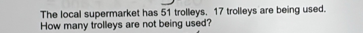 The local supermarket has 51 trolleys. 17 trolleys are being used. 
How many trolleys are not being used?