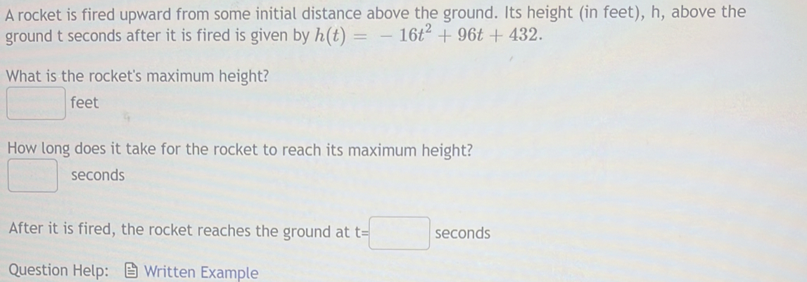 A rocket is fired upward from some initial distance above the ground. Its height (in feet), h, above the 
ground t seconds after it is fired is given by h(t)=-16t^2+96t+432. 
What is the rocket's maximum height?
 a/2  feet
How long does it take for the rocket to reach its maximum height?
seconds
After it is fired, the rocket reaches the ground at t=□ seconds
Question Help: Written Example