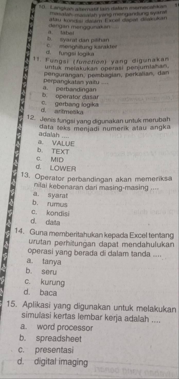 Langkah alternatif lain dalam memecahkan 1
masalah-masalah yang mengandung syarat
atau kondisi dalam Excel dapat dilakukan
dengan menggunakan
a. tabel
b. syarat dan pilihan
c. menghitung karakter
d. fungsi logika
11. Fungsi (function) yang digunakan
untuk melakukan operasi penjumlahan,
pengurangan, pembagian, perkalian, dan
perpangkatan yaitu ....
a. perbandingan
b. operator dasar
c. gerbang logika
d. aritmetika
12. Jenis fungsi yang digunakan untuk merubah
data teks menjadi numerik atau angka
adalah ....
a. VALUE
b. TEXT
c. MID
d. LOWER
13. Operator perbandingan akan memeriksa
nilai kebenaran dari masing-masing ....
a. syarat
b. rumus
c. kondisi
d. data
14. Guna memberitahukan kepada Excel tentang
urutan perhitungan dapat mendahulukan
operasi yang berada di dalam tanda ....
a. tanya
b. seru
c. kurung
d. baca
15. Aplikasi yang digunakan untuk melakukan
simulasi kertas lembar kerja adalah ....
a. word processor
b. spreadsheet
c. presentasi
d. digital imaging