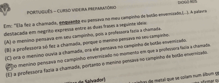 DIOGO REIS
PORTUGUÊS - CURSO VIDEIRA PREPARATÓRIO
Em: “Ela fez a chamada, enquanto eu pensava no meu campinho de botão envernizado,(...). A palavra
destacada em negrito expressa entre as duas frases a seguinte ideia:
(A) o menino pensava em seu campinho, pois a professora fazia a chamada.
(B) a professora só fez a chamada, porque o menino pensava no seu campinho.
(C) ora o menino ouvia a chamada, ora ele pensava no campinho de botão envernizado.
D) o menino pensava no campinho envernizado no momento em que a professora fazia a chamada.
(E) a professora fazia a chamada, portanto o menino pensava no campinho de botão envernizado.
r de Salvador)
inhas de metal que se colam num álbum co