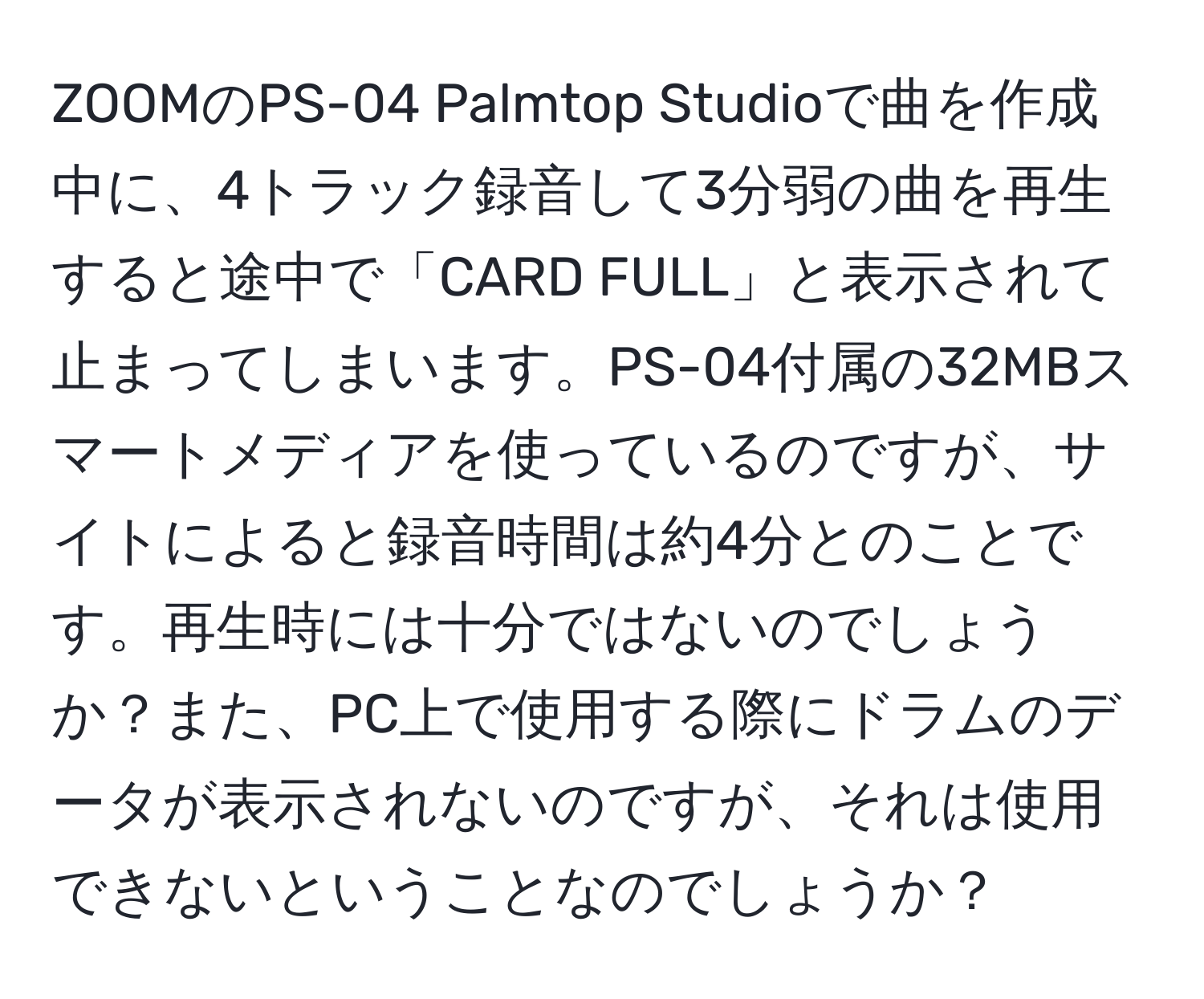 ZOOMのPS-04 Palmtop Studioで曲を作成中に、4トラック録音して3分弱の曲を再生すると途中で「CARD FULL」と表示されて止まってしまいます。PS-04付属の32MBスマートメディアを使っているのですが、サイトによると録音時間は約4分とのことです。再生時には十分ではないのでしょうか？また、PC上で使用する際にドラムのデータが表示されないのですが、それは使用できないということなのでしょうか？