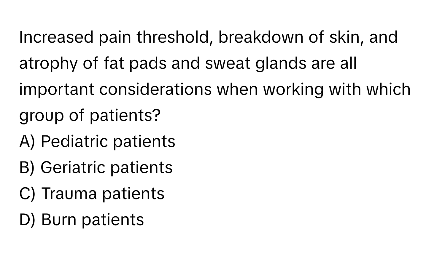 Increased pain threshold, breakdown of skin, and atrophy of fat pads and sweat glands are all important considerations when working with which group of patients?

A) Pediatric patients 
B) Geriatric patients 
C) Trauma patients 
D) Burn patients