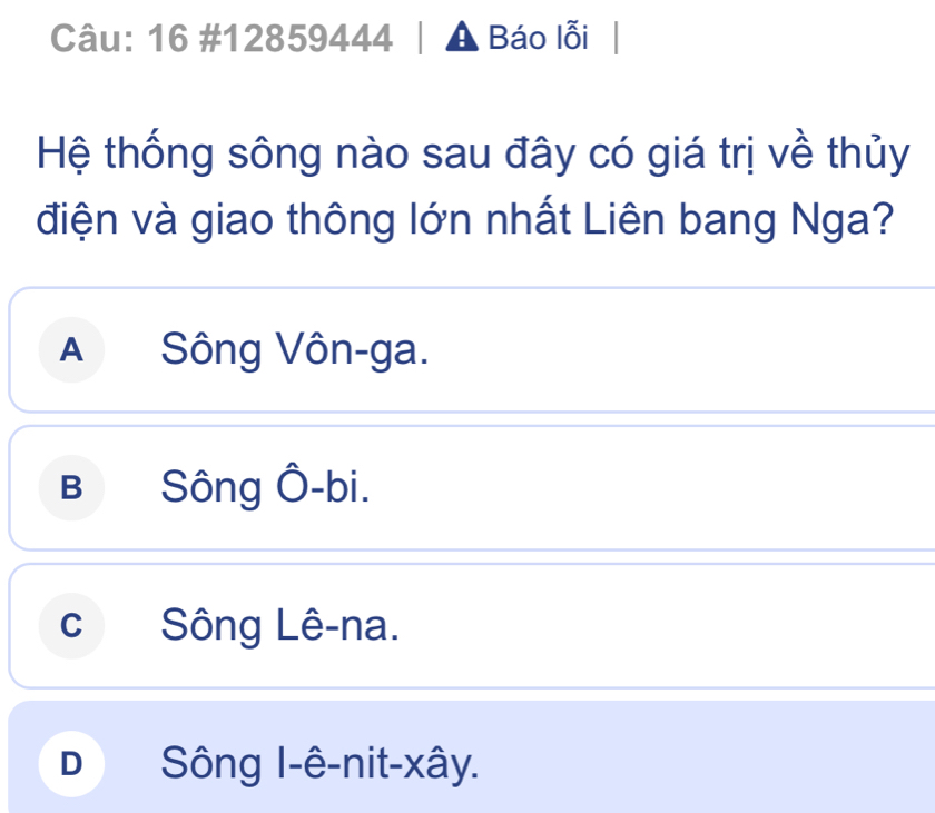 16 #12859444 | A Báo lỗi |
Hệ thống sông nào sau đây có giá trị về thủy
điện và giao thông lớn nhất Liên bang Nga?
A Sông Vôn-ga.
B Sông Ô-bi.
c Sông Lê-na.
D  Sông I-ê-nit-xây.