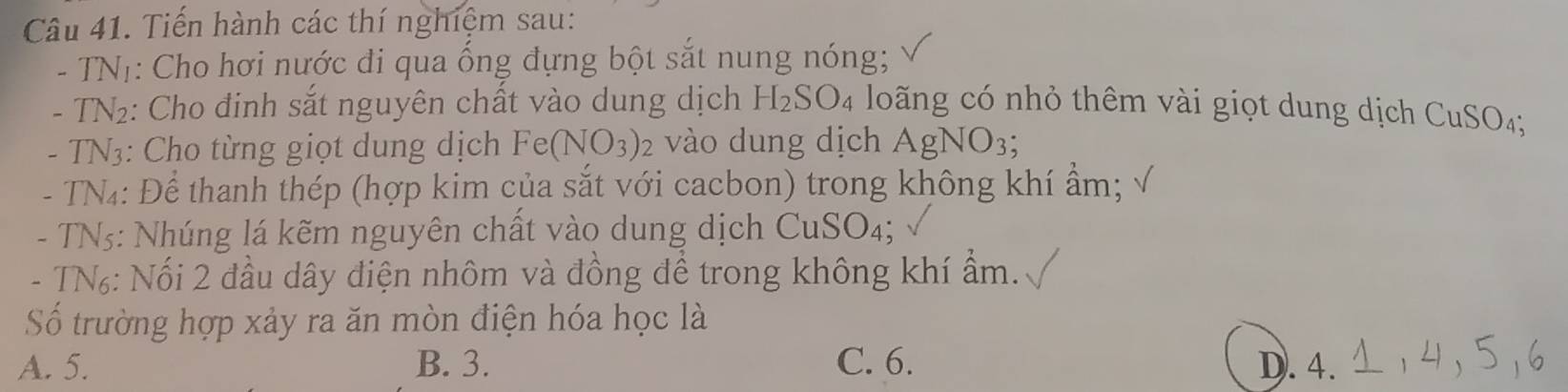 Tiến hành các thí nghiệm sau:
- TNị: Cho hơi nước đi qua ống đựng bột sắt nung nóng;
- TN₂: Cho đinh sắt nguyên chất vào dung dịch H_2SO_4 lo ng có nhỏ thêm vài giọt dung dịch CuSO4;
- TN3: Cho từng giọt dung dịch Fe(N VO_3) 2 vào dung dịch AgNO_3; 
- TN4: Để thanh thép (hợp kim của sắt với cacbon) trong không khí ẩm;
- TN5: Nhúng lá kẽm nguyên chất vào dung dịch CuSO_4; 
- TN₆: Nối 2 đầu dây điện nhôm và đồng để trong không khí ẩm.
Số trường hợp xảy ra ăn mòn điện hóa học là
A. 5. B. 3. C. 6. D. 4.