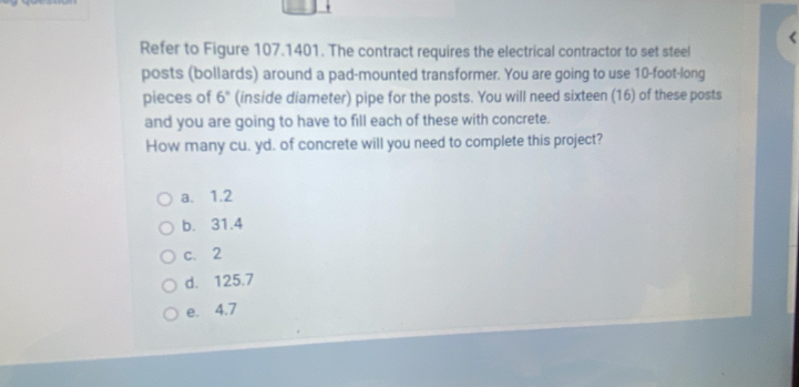 Refer to Figure 107.1401. The contract requires the electrical contractor to set steel
posts (bollards) around a pad-mounted transformer. You are going to use 10-foot -long
pieces of 6° (inside diameter) pipe for the posts. You will need sixteen (16) of these posts
and you are going to have to fill each of these with concrete.
How many cu. yd. of concrete will you need to complete this project?
a. 1.2
b. 31.4
c. 2
d. 125.7
e. 4.7