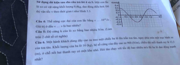 Sử dụng dữ kiện sau cho câu trả lời 4 và 5: Một con lắc 
lò xo có vật nặng khối lượng 0, 4kg, dao động điều hoà. Đồ 
thị vận tốc v theo thời gian t như Hình 5.3. 
âu 1. [N 
Câu 4: Thế năng cực đại của con lắc bằng «_.10^(-6)J>. 
Giá trị ở dấu « ... » là bao nhiêu? 
Câu 5: Độ cứng k của lò xo bằng bao nhiêu N/m. (L 
tròn 2 chữ số có nghĩa) 
Câu 6. Một hành khách dùng dây cao su treo một chiếc ba lô lên trần toa tàu, ngay phía trên một trục bánh xe 
của toa tàu. Khối lượng của ba lô 16 (kg), hệ số cứng của dây cao su 900 (N/m), chiều dài mỗi thanh ray là 12,5
(m), ở chỗ nổi hai thanh ray có một khe nhỏ. Hỏi tàu chạy với tốc độ bao nhiêu m/s thì ba lô đao động mạnh 
nhất?