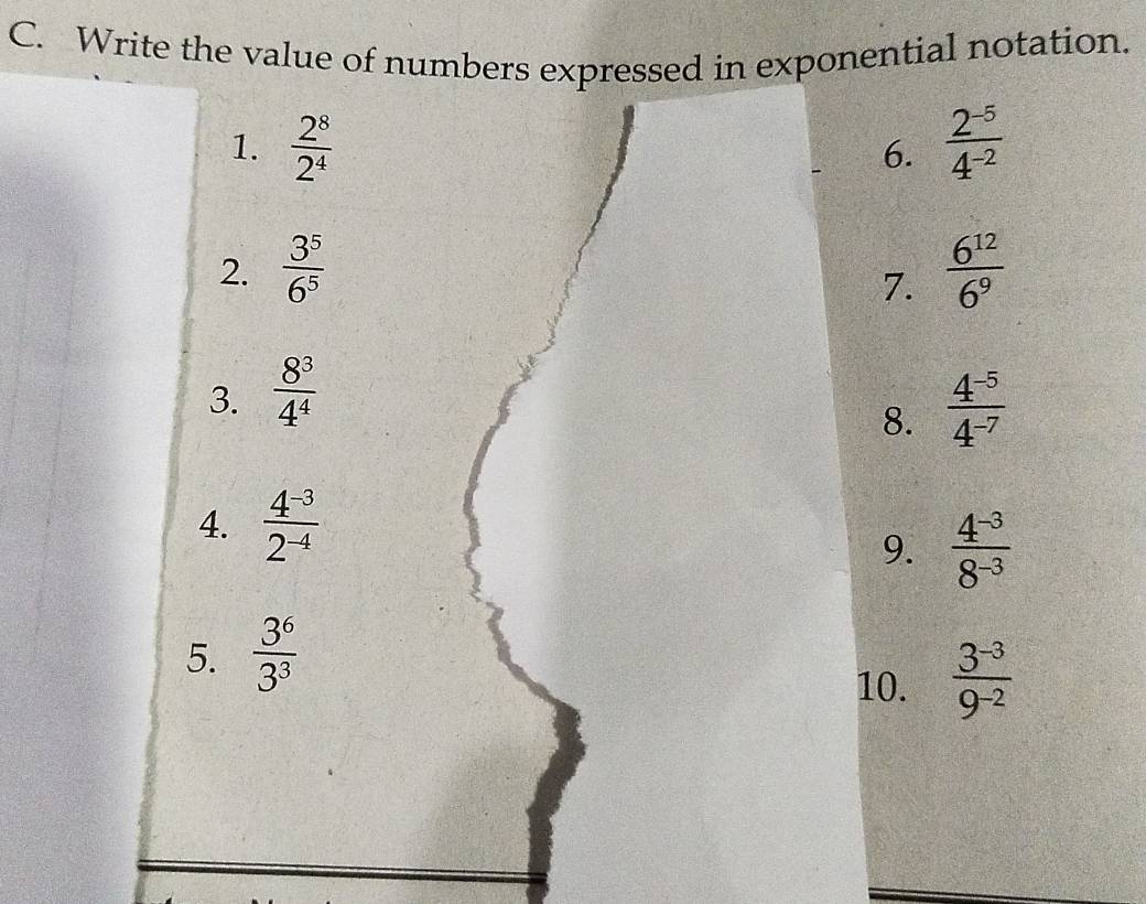 Write the value of numbers expressed in exponential notation. 
1.  2^8/2^4   (2^(-5))/4^(-2) 
6. 
2.  3^5/6^5   6^(12)/6^9 
7. 
3.  8^3/4^4 
8.  (4^(-5))/4^(-7) 
4.  (4^(-3))/2^(-4) 
9.  (4^(-3))/8^(-3) 
5.  3^6/3^3 
10.  (3^(-3))/9^(-2) 