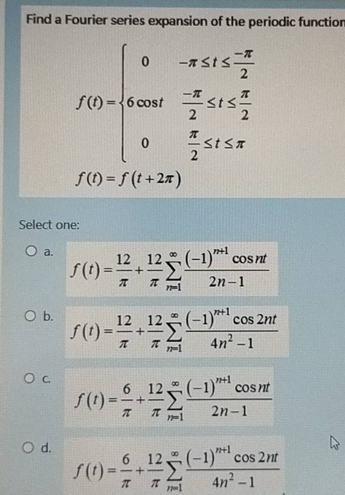 Find a Fourier series expansion of the periodic function
f(t)=beginarrayl 0-x≤ 1≤ -x 4cos t- (-π )/2 
f(t)=f(t+2π )
Select one:
a. f(t)= 12/π  + 12/π  sumlimits _(n=1)^(∈fty)frac (-1)^n+1cos nt2n-1
b. f(t)= 12/π  + 12/π  sumlimits _(π =1)^(∈fty)frac (-1)^n+1cos 2nt4n^2-1
C. f(t)= 6/π  + 12/π  sumlimits _(n=1)^(∈fty)frac (-1)^n+1cos nt2n-1
d. f(t)= 6/π  + 12/π  sumlimits _(n=1)^(∈fty)frac (-1)^n+1cos 2nt4n^2-1