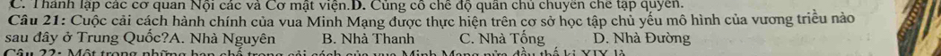 C. Thánh lập các cơ quan Nội các và Cơ mật viện.D. Củng cô chế độ quân chủ chuyên chế tạp quyền.
Câu 21: Cuộc cải cách hành chính của vua Minh Mạng được thực hiện trên cơ sở học tập chủ yếu mô hình của vương triều nào
sau đây ở Trung Quốc?A. Nhà Nguyên B. Nhà Thanh C. Nhà Tổng D. Nhà Đường