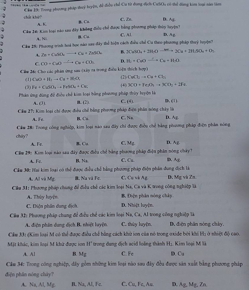 Trung tâm luyền thị
Cầu 23: Trong phương pháp thuỷ luyện, để điều chế Cu từ dung dịch CuSO₄ có thể dùng kim loại nào lăm
chất khử? D. Ag.
A. K. B. Ca. C. Zn.
Câu 24: Kim loại nào sau đây không điều chế được bằng phương pháp thủy luyện?
A. Ni. B. Cu. C. Al. D. Ag.
Câu 25: Phương trình hoá học nảo sau đây thể hiện cách điều chế Cu theo phương pháp thuỷ luyện?
A. Zn+CuSO_4to Cu+ZnSO_4. B. 2CuSO_4+2H_2Oxrightarrow △ _p2Cu+2H_2SO_4+O_2.
C. CO+CuOxrightarrow Cu+CO_2. D. H_2+CuOxrightarrow ,'Cu+H_2O.
Câu 26: Cho các phản ứng sau (xảy ra trong điều kiện thích hợp)
(1) CuO+H_2to Cu+H_2O; (2) CuCl_2to Cu+Cl_2;
(3) Fe+CuSO_4to FeSO_4+Cu; (4) 3CO+Fe_2O_3to 3CO_2+2Fe.
Phản ứng dùng đề điều chế kim loại bằng phương pháp thủy luyện là
A. (3). B. (2). C. (4). D. (1).
Câu 27: Kim loại chi được điều chế bằng phương pháp điện phân nóng chảy là
A. Fe. B. Cu. C. Na. D. Ag.
Câu 28: Trong công nghiệp, kim loại nào sau đây chi được điều chế bằng phương pháp điện phân nóng
chay?
A. Fe. B. Cu. C. Mg. D. Ag.
Câu 29: Kim loại nào sau đây được điều chế bằng phương pháp điện phân nóng chảy?
A. Fe. B. Na. C. Cu. D. Ag.
Câu 30: Hai kim loại có thể được điều chế bằng phương pháp điện phân dung dịch là
A. Al và Mg. B. Na và Fe. C. Cu và Ag. D. Mg và Zn.
Câu 31: Phương pháp chung để điều chế các kim loại Na, Ca và K trong công nghiệp là
A. Thủy luyện. B. Điện phân nóng chảy.
C. Điện phân dung dịch. D. Nhiệt luyện.
Câu 32: Phương pháp chung để điều chế các kim loại Na, Ca, Al trong công nghiệp là
A. điện phân dung dịch.B. nhiệt luyện. C. thủy luyện. D. điện phân nóng chảy.
Câu 33: (Kim loại M có thể được điều chế bằng cách khử ion của nó trong oxide bởi khí H_2 ở nhiệt độ cao.
Mặt khác, kim loại M khử được ion H^+ trong dung dịch acid loãng thành H_2. Kim loại M là
A. Al B. Mg C. Fe D. Cu
Câu 34: Trong công nghiệp, dãy gồm những kim loại nào sau đây đều được sản xuất bằng phương pháp
điện phân nóng chảy?
A. Na, Al, Mg. B. Na, Al, Fe. C. Cu, Fe, Au. D. Ag, Mg, Zn.