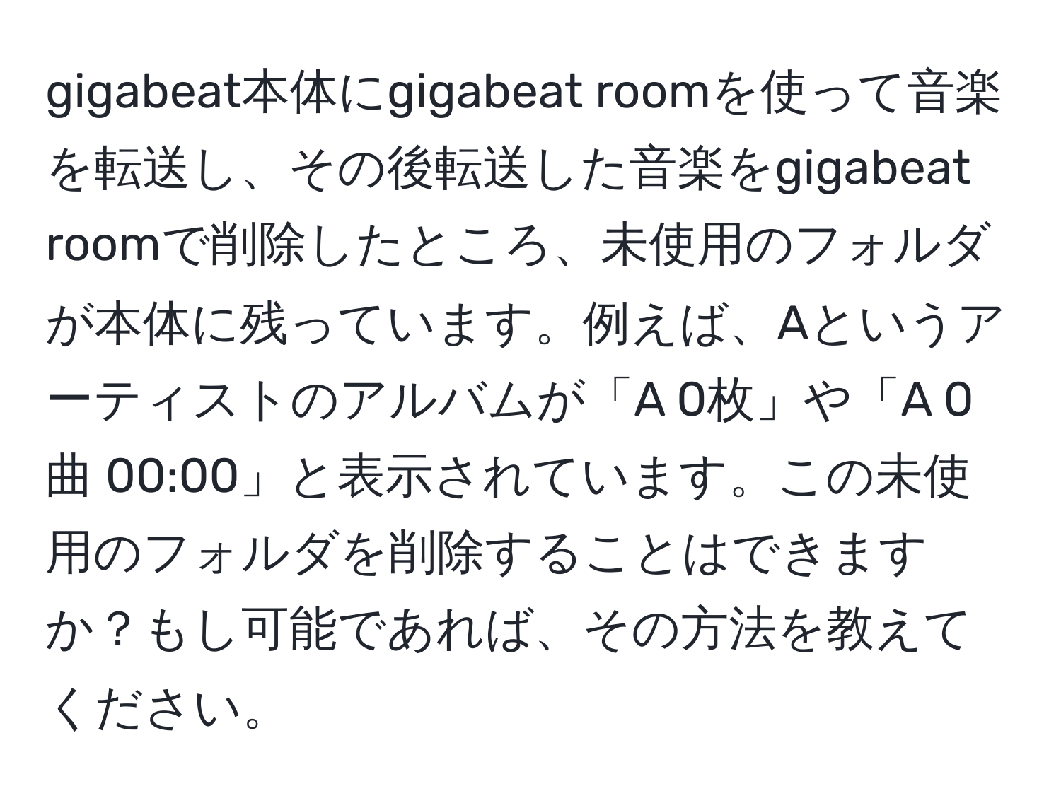 gigabeat本体にgigabeat roomを使って音楽を転送し、その後転送した音楽をgigabeat roomで削除したところ、未使用のフォルダが本体に残っています。例えば、Aというアーティストのアルバムが「A 0枚」や「A 0曲 00:00」と表示されています。この未使用のフォルダを削除することはできますか？もし可能であれば、その方法を教えてください。