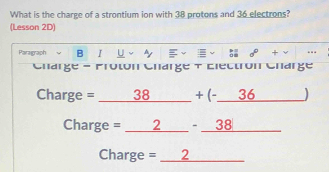 What is the charge of a strontium ion with 38 protons and 36 electrons? 
(Lesson 2D) 
Paragraph B I U v by v + . 
Charge - Proton Charge + Electron Charge 
Charge = = 38_ + (-_ 36 ) 
Charge = __2__ - _38__ 
Charge = _2