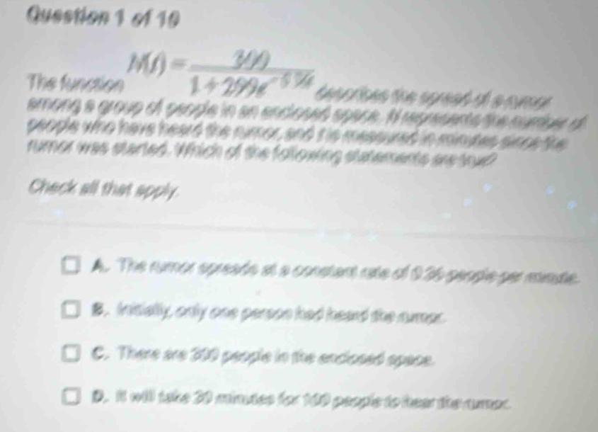 The function M(t)= 30t/1+299e^(-5.7t) 
among a group of people in an enclosed space. I represents tre number of
people who have heard the numor, and t is messured in minutes since the
rumor was started. Which of the following statements aretoud?
Check all that apply.
A. The rumor opreads at a constant rate of 936 people per minte.
B. Initially, only one person had heard the amar.
C. There are 300 people in the enclosed space.
D. It will take 20 mimutes for 100 people to hear the rumer.