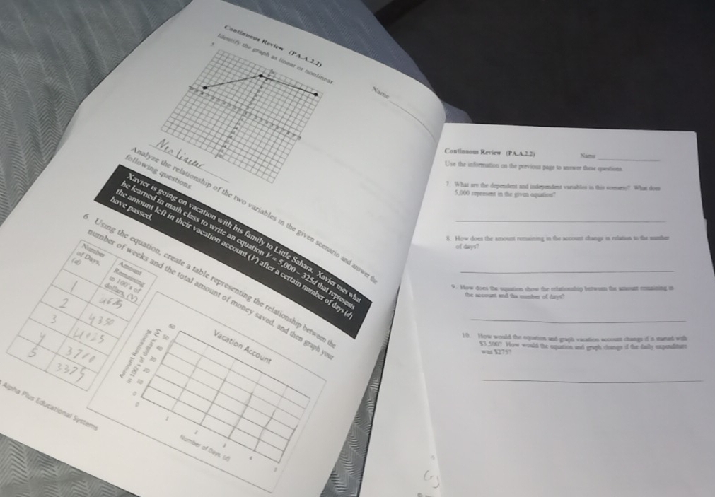 Continuous Review (rwedge -4,2,2)
, 
dentify the graph as linear or nonline. 
Name 
1 , ‘ , , ‘ , , ? ; 
_ 
_ 
____ 
Continuous Review (PA.A.2.2) Name 
_ 
Use the information on the previoua page to snswer these questions 
following questions 
7. What are the dependent and independent vaeiables in this somarso? What does
5,000 represent in the given oquation 
have passed 
avier is going on vacation with his fami 
alyze the relationship of the two variables in the given scenario and ansv 
8. How does the amount remaining in the account change is relation to the sumther 
e learned in math class to write an equation 230.00= ra. Xavier uses wh 
of darys 
amount left in their vacation account (V) after a certain number of da 
Number Amount 
Using the equation, create a table representing the relationship betwee___ 
of Days. Remaining 
in 100 's of 
9. How does the squation show the relationship betwoen the amount onnaining in 
dollars,
325d that represen 
mber of weeks and the total amount of money saved, and then graph 
the account and the number of days?

50
10. How would the equation and graph vacation account changs of it started with 
a n 40
$3,500? How would the eqpuation and graph change of the daily expenditure 
Vacation Account
w 5275?

20
5
_ 
o 
0 
Alpha Plus Educational System
1
1
Number of Deys. (d) 1