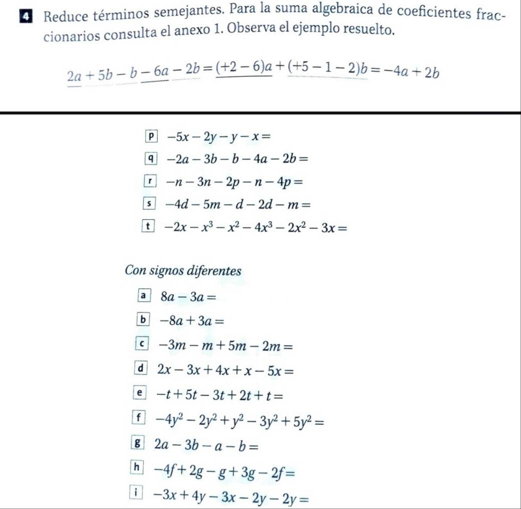 Reduce términos semejantes. Para la suma algebraica de coeficientes frac- 
cionarios consulta el anexo 1. Observa el ejemplo resuelto.
2a+5b-b-6a-2b=_ (+2-6)a+_ (+5-1-2)b=-4a+2b
P -5x-2y-y-x=
q -2a-3b-b-4a-2b=
r -n-3n-2p-n-4p=
s -4d-5m-d-2d-m=
t -2x-x^3-x^2-4x^3-2x^2-3x=
Con signos diferentes 
a 8a-3a=
b -8a+3a=
C -3m-m+5m-2m=
d 2x-3x+4x+x-5x=
e -t+5t-3t+2t+t=
f -4y^2-2y^2+y^2-3y^2+5y^2=
g 2a-3b-a-b=
h -4f+2g-g+3g-2f=
i -3x+4y-3x-2y-2y=