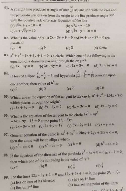 (34* 1=34)
01. A straight line produces triangle of area  50/sqrt(3)  square unit with the axes and
the perpendicular drawn from the origin to the line produces angle 30°
with the positive side of x-axis. Equation of the line-
(a) sqrt(3)x+y-10=0 (b) sqrt(3)x-y=10
(c) x+sqrt(3)y=10 sqrt(3)x-y+10=0
(d)
02. What is the value of ‘a’ if 2x-3y+9=0 and 6x+ay-27=0 are
parallel?
(a) - 9 (b) 9 (c) 3 (d) None
03. x^2+y^2-6x+8y+9=0 is a circle. Which one of the following is the
equation of a diameter passing through the origin?
(a) 4x-3y=0 (b) 3x-4y=0 (c) 4x+3y=0 (d) 3x+4y=0
04. If foci of ellipse  x^2/16 + y^2/b^2 =1 and hyperbola  x^2/144 - y^2/81 = 1/25  coincide upon
one another, then value of b^2 is-
(a) 9 (b) 5 (c) 7 (d) 16
05. Which one is the equation of the tangent to the circle x^2+y^2=k(4x-3y)
which passes through the origin?
(a) 3x+4y=0 (b) 3x-4y=0 (c) 4x+3y=0 (d) 4x-3y=0
06. What is the equation of the tangent to the circle 4x^2+4y^2
-6x+9y-13=0 at the point (2,-3) ?
(a) 2x-3y=13 (b) 2x+y=12 (c) 3x-2y=13 (d) x-y=4
07. General equation of the conic is ax^2+by^2+2hxy+2gy+2fx+c=0,
then the conic will be an ellipse when-
(a) h^2-ab<0</tex> (b) h^2-ab=0 (c) h=0 (d) h^2-ab>0
08. If the equation of the directrix of the parabola y^2-kx+8=0 is x-1=0,
then which one of the following is the value of ‘k’?
(a) 4 (b) 8 (c)  1/8  (d)  1/4 
09. For the lines 12x-5y+1=0 and 12y+5x+6=0 , the point (0,-1).
(a) lies on one of its bisector (b) lies on 1^(st) line
(c) lies on 2^(nd) line (d) intersecting point of the lines
2)^2+5(y+3)^2