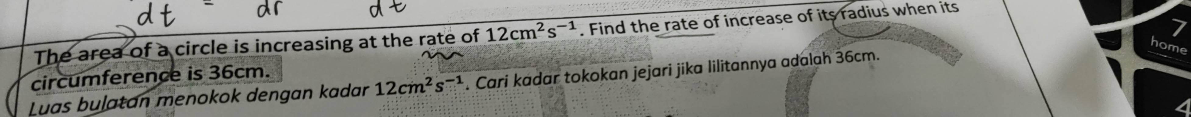 The area of a circle is increasing at the rate of 12cm^2s^(-1). Find the rate of increase of its radius when its 
home 
circumference is 36cm. 
Luas buļatan menokok dengan kadar 12cm^2s^(-1). Cari kadar tokokan jejari jika lilitannya adalah 36cm.