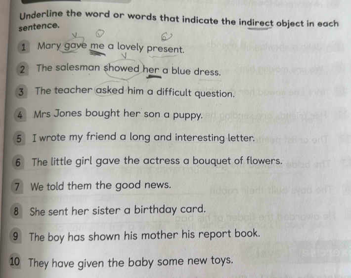 Underline the word or words that indicate the indirect object in each 
sentence. 
1 Mary gave me a lovely present. 
2 The salesman showed her a blue dress. 
3 The teacher asked him a difficult question. 
4 Mrs Jones bought her son a puppy. 
5 I wrote my friend a long and interesting letter. 
6 The little girl gave the actress a bouquet of flowers. 
7 We told them the good news. 
8 She sent her sister a birthday card. 
9 The boy has shown his mother his report book. 
10 They have given the baby some new toys.