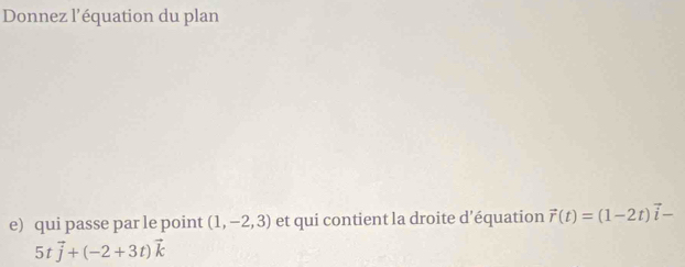 Donnez l’équation du plan 
e) qui passe par le point (1,-2,3) et qui contient la droite d’équation vector r(t)=(1-2t)vector i-
5tvector j+(-2+3t)vector k