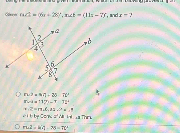 Osing the theoroms and given information, which of the following proves aparallel b
Given: m∠ 2=(6x+28)^circ , m∠ 6=(11x-7)^circ  , and x=7
m∠ 2=6(7)+28=70°
m∠ 6=11(7)-7=70°
m∠ 2=m∠ 6 , so ∠ 2=∠ 6
a 1 b by Conv. of Alt. Int. ∠ sThm.
m∠ 2=6(7)+28=70°